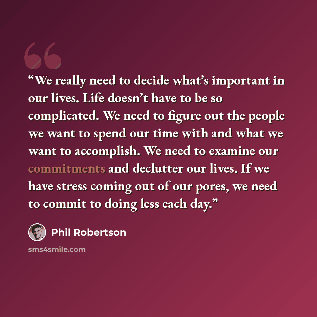 “We really need to decide what’s important in our lives. Life doesn’t have to be so complicated. We need to figure out the people we want to spend our time with and what we want to accomplish. We need to examine our commitments and declutter our lives. If we have stress coming out of our pores, we…” quote by Phil Robertson