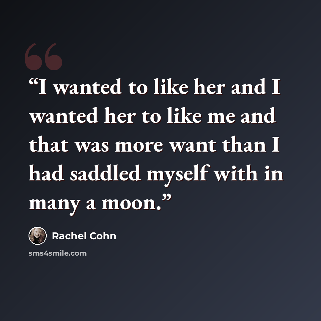 “I wanted to like her and I wanted her to like me and that was more want than I had saddled myself with in many a moon.” quote by Rachel Cohn