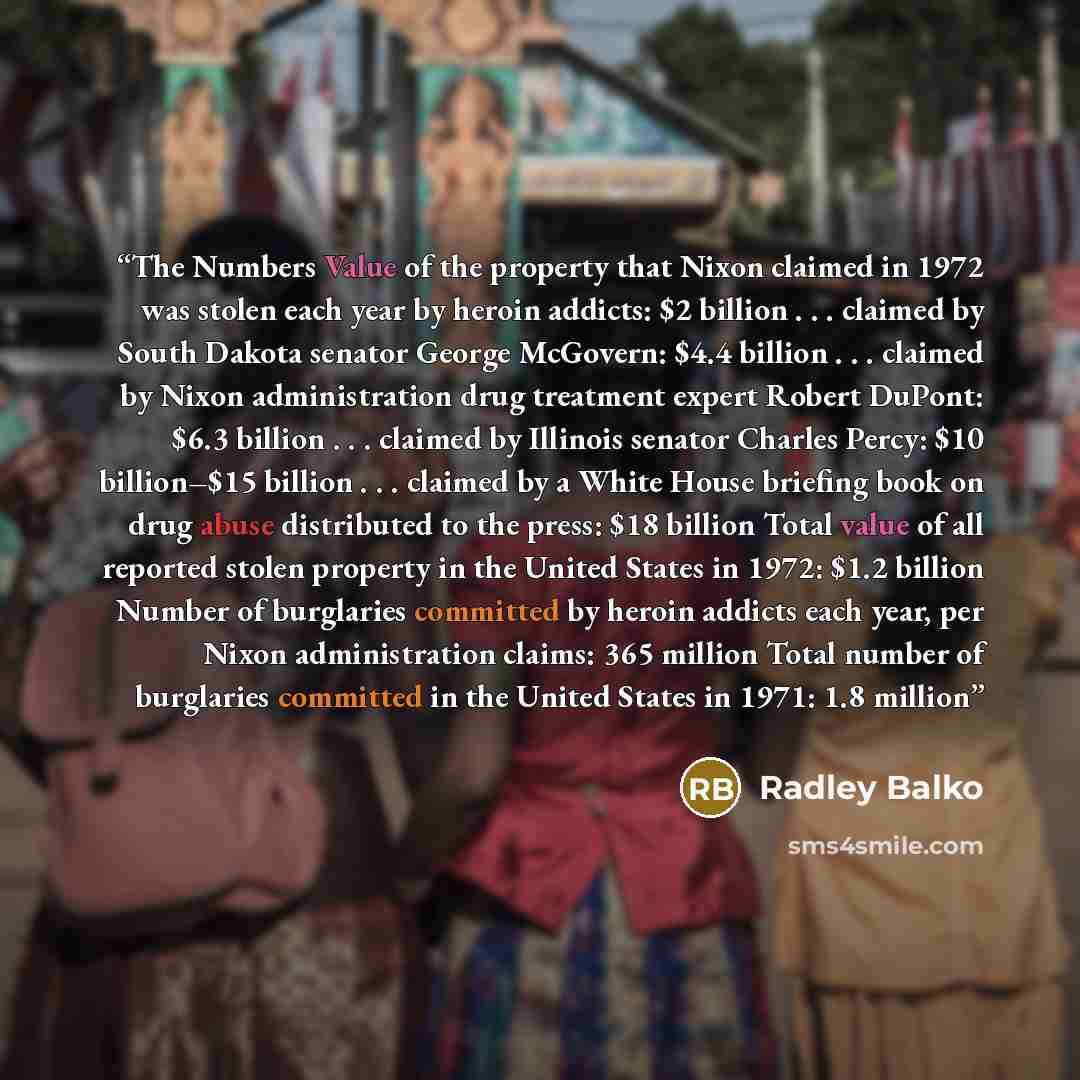 “The Numbers Value of the property that Nixon claimed in 1972 was stolen each year by heroin addicts: $2 billion . . . claimed by South Dakota senator George McGovern: $4.4 billion . . . claimed by Nixon administration drug treatment expert Robert DuPont: $6.3 billion . . . claimed by Illinois…” quote by Radley Balko