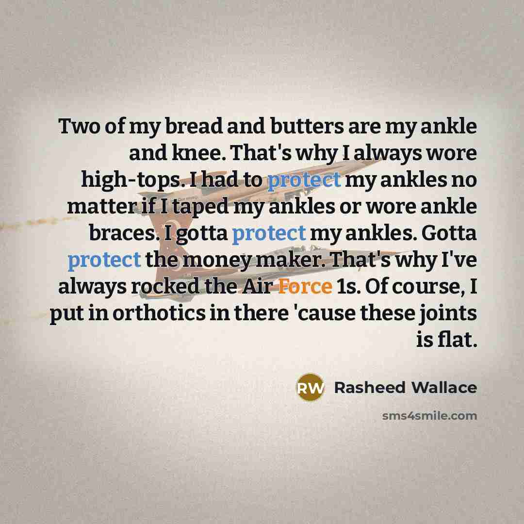 “Two of my bread and butters are my ankle and knee. That's why I always wore high-tops. I had to protect my ankles no matter if I taped my ankles or wore ankle braces. I gotta protect my ankles. Gotta protect the money maker. That's why I've always rocked the Air Force 1s. Of course, I put in…” quote by Rasheed Wallace