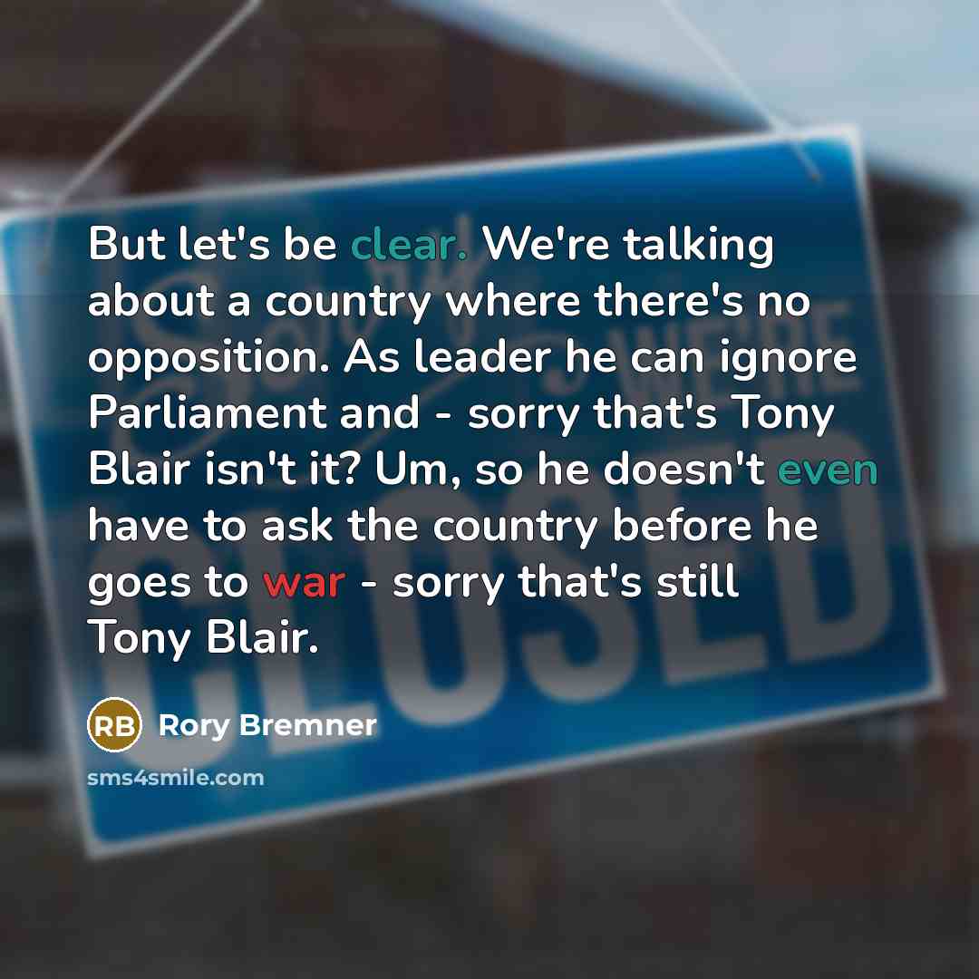 “But let's be clear. We're talking about a country where there's no opposition. As leader he can ignore Parliament and - sorry that's Tony Blair isn't it? Um, so he doesn't even have to ask the country before he goes to war - sorry that's still Tony Blair.” quote by Rory Bremner