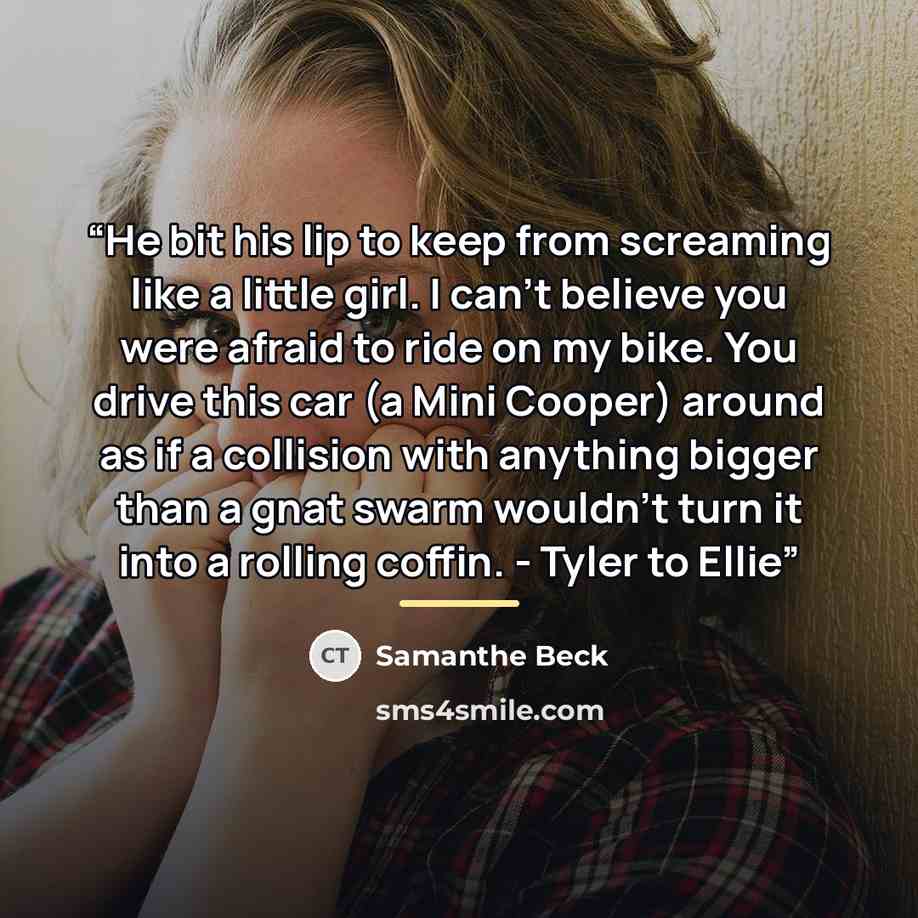 “He bit his lip to keep from screaming like a little girl. I can't believe you were afraid to ride on my bike. You drive this car (a Mini Cooper) around as if a collision with anything bigger than a gnat swarm wouldn't turn it into a rolling coffin. - Tyler to Ellie” quote by Samanthe Beck