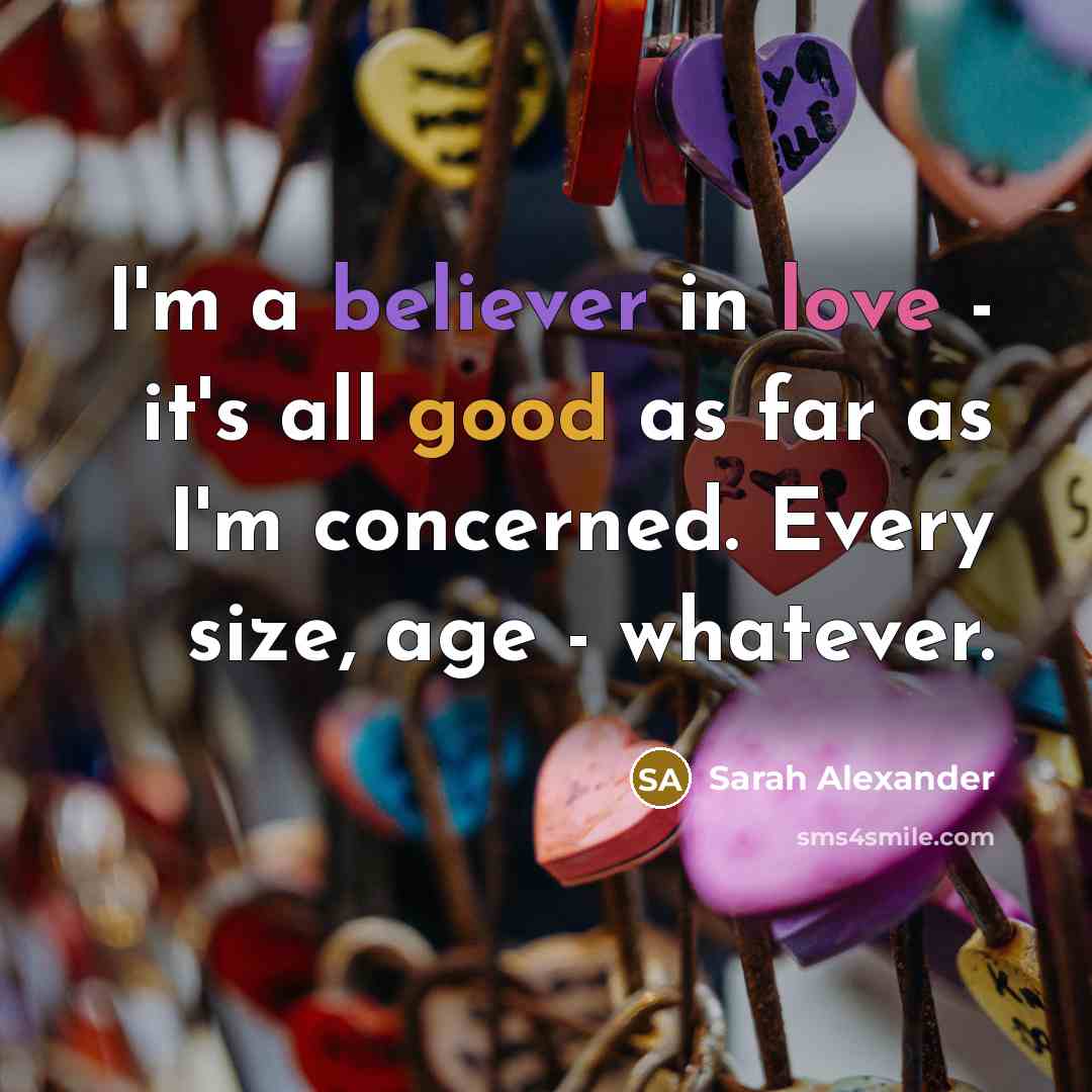 “I'm a believer in love - it's all good as far as I'm concerned. Every size, age - whatever.” quote by Sarah Alexander