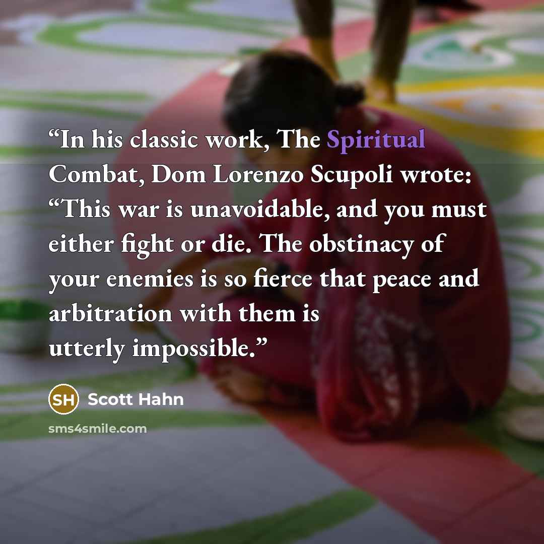 “In his classic work, The Spiritual Combat, Dom Lorenzo Scupoli wrote: “This war is unavoidable, and you must either fight or die. The obstinacy of your enemies is so fierce that peace and arbitration with them is utterly impossible.” quote by Scott Hahn