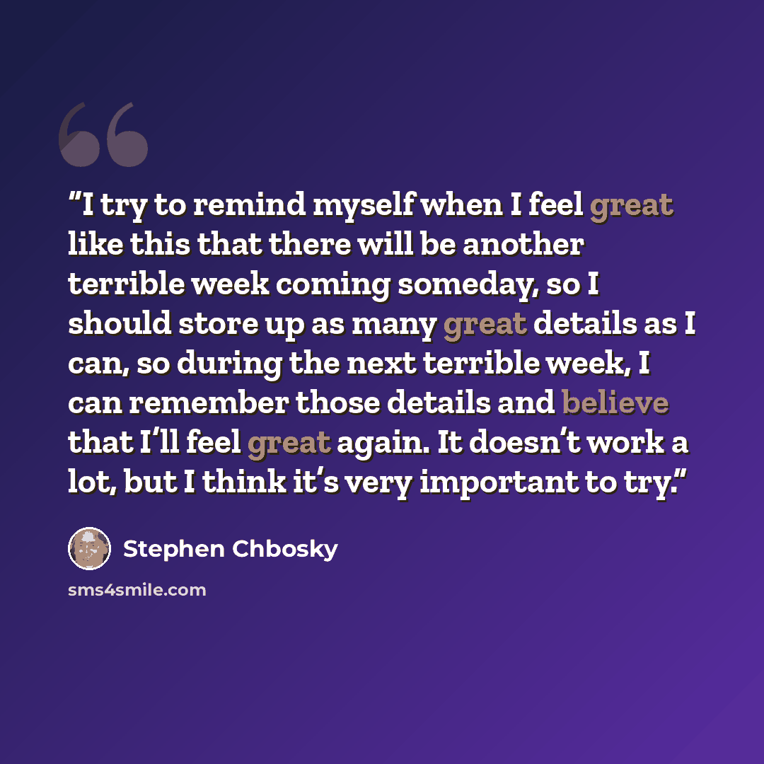 “I try to remind myself when I feel great like this that there will be another terrible week coming someday, so I should store up as many great details as I can, so during the next terrible week, I can remember those details and believe that I’ll feel great again. It doesn’t work a lot, but I think…” quote by Stephen Chbosky