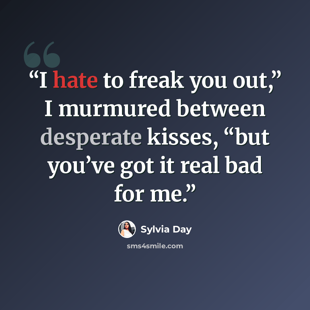 “I hate to freak you out,” I murmured between desperate kisses, “but you’ve got it real bad for me.” quote by Sylvia Day