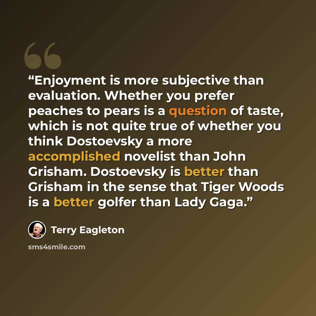“Enjoyment is more subjective than evaluation. Whether you prefer peaches to pears is a question of taste, which is not quite true of whether you think Dostoevsky a more accomplished novelist than John Grisham. Dostoevsky is better than Grisham in the sense that Tiger Woods is a better golfer than…” quote by Terry Eagleton