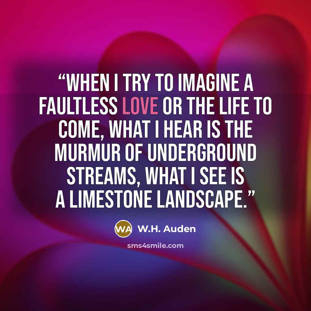 “When I try to imagine a faultless love Or the life to come, what I hear is the murmur Of underground streams, what I see is a limestone landscape.” quote by W.H. Auden