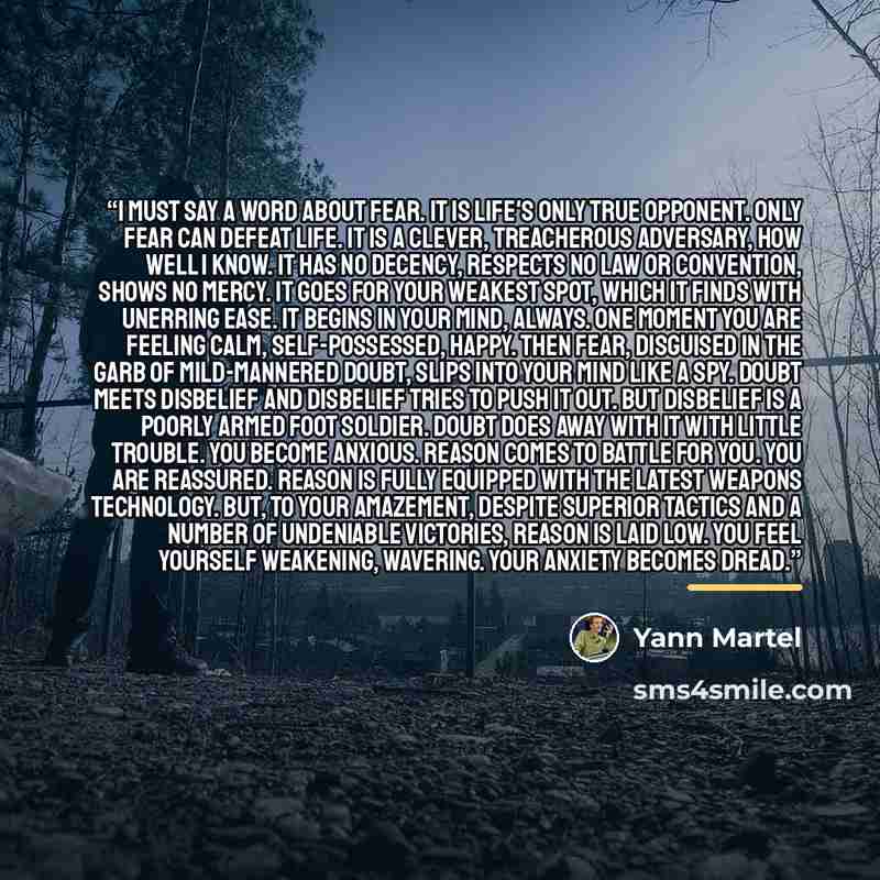 “I must say a word about fear. It is life's only true opponent. Only fear can defeat life. It is a clever, treacherous adversary, how well I know. It has no decency, respects no law or convention, shows no mercy. It goes for your weakest spot, which it finds with unerring ease. It begins in your…” quote by Yann Martel