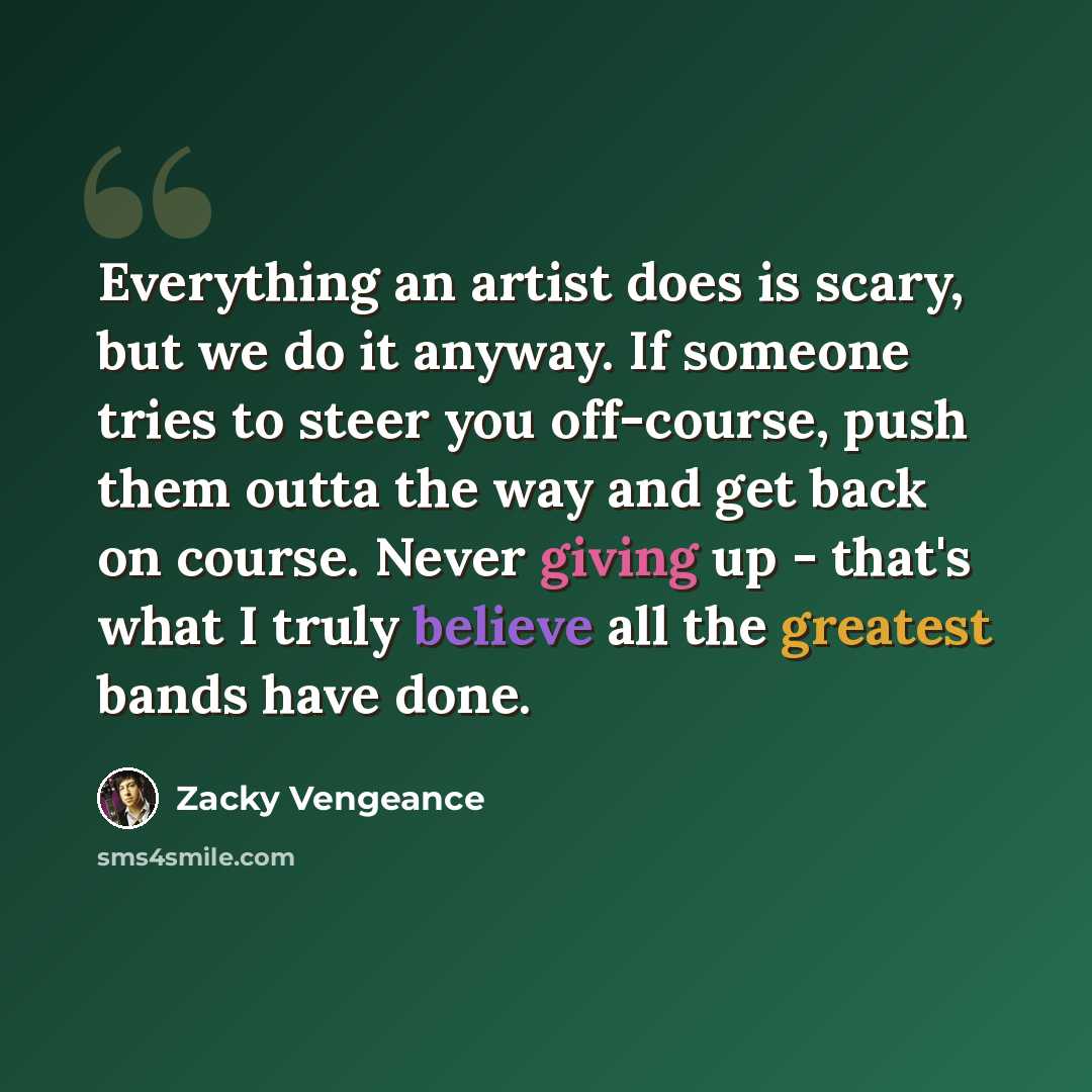 “Everything an artist does is scary, but we do it anyway. If someone tries to steer you off-course, push them outta the way and get back on course. Never giving up - that's what I truly believe all the greatest bands have done.” quote by Zacky Vengeance