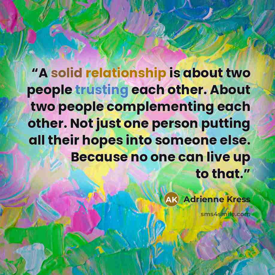 “A solid relationship is about two people trusting each other. About two people complementing each other. Not just one person putting all their hopes into someone else. Because no one can live up to that.” quote by Adrienne Kress