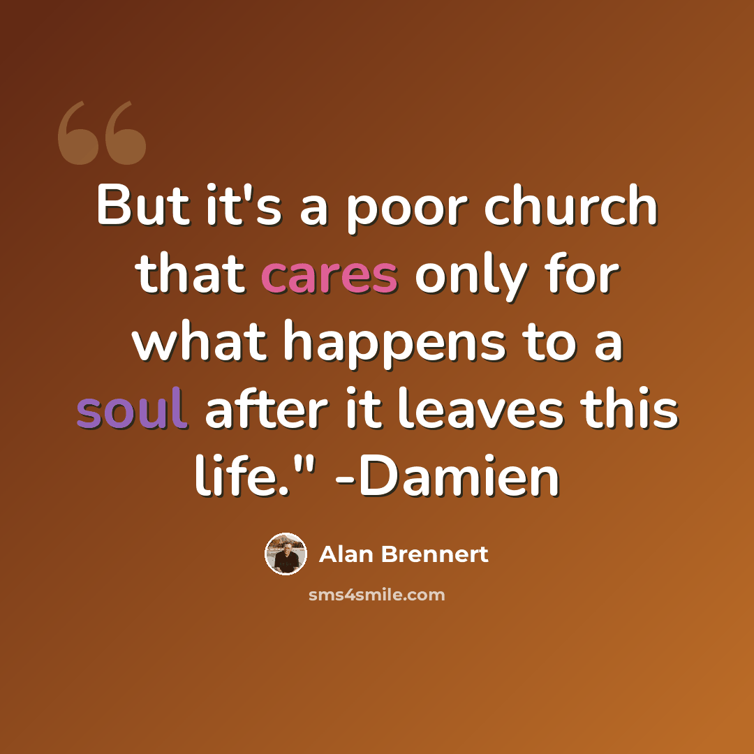 “But it's a poor church that cares only for what happens to a soul after it leaves this life." -Damien” quote by Alan Brennert
