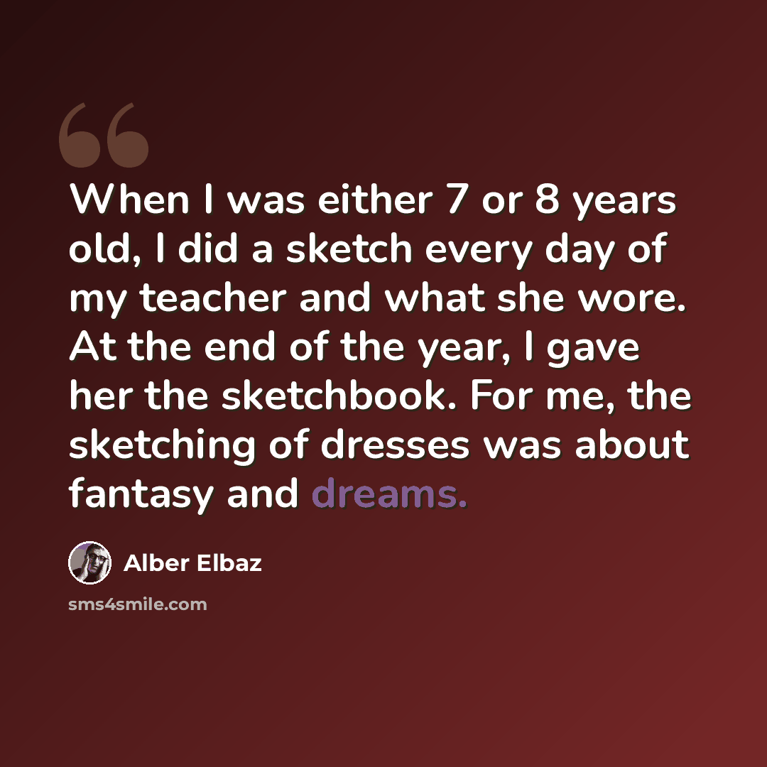 “When I was either 7 or 8 years old, I did a sketch every day of my teacher and what she wore. At the end of the year, I gave her the sketchbook. For me, the sketching of dresses was about fantasy and dreams.” quote by Alber Elbaz
