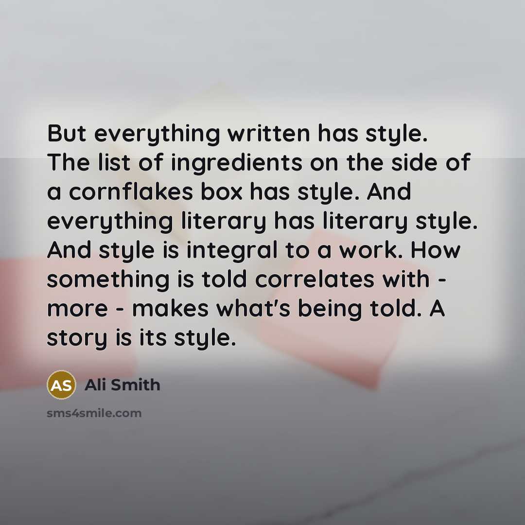 “But everything written has style. The list of ingredients on the side of a cornflakes box has style. And everything literary has literary style. And style is integral to a work. How something is told correlates with - more - makes what's being told. A story is its style.” quote by Ali Smith