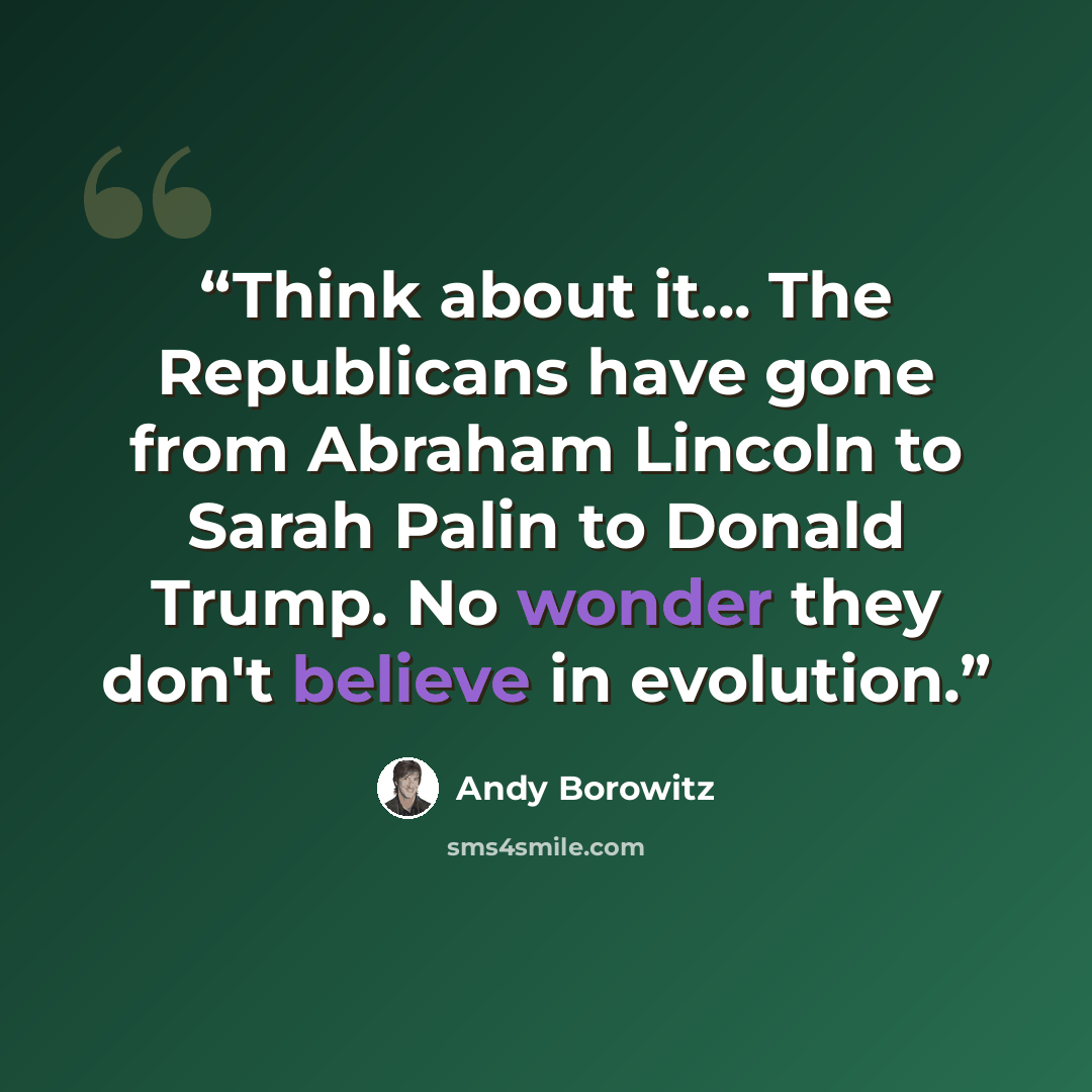 “Think about it... The Republicans have gone from Abraham Lincoln to Sarah Palin to Donald Trump. No wonder they don't believe in evolution.” quote by Andy Borowitz