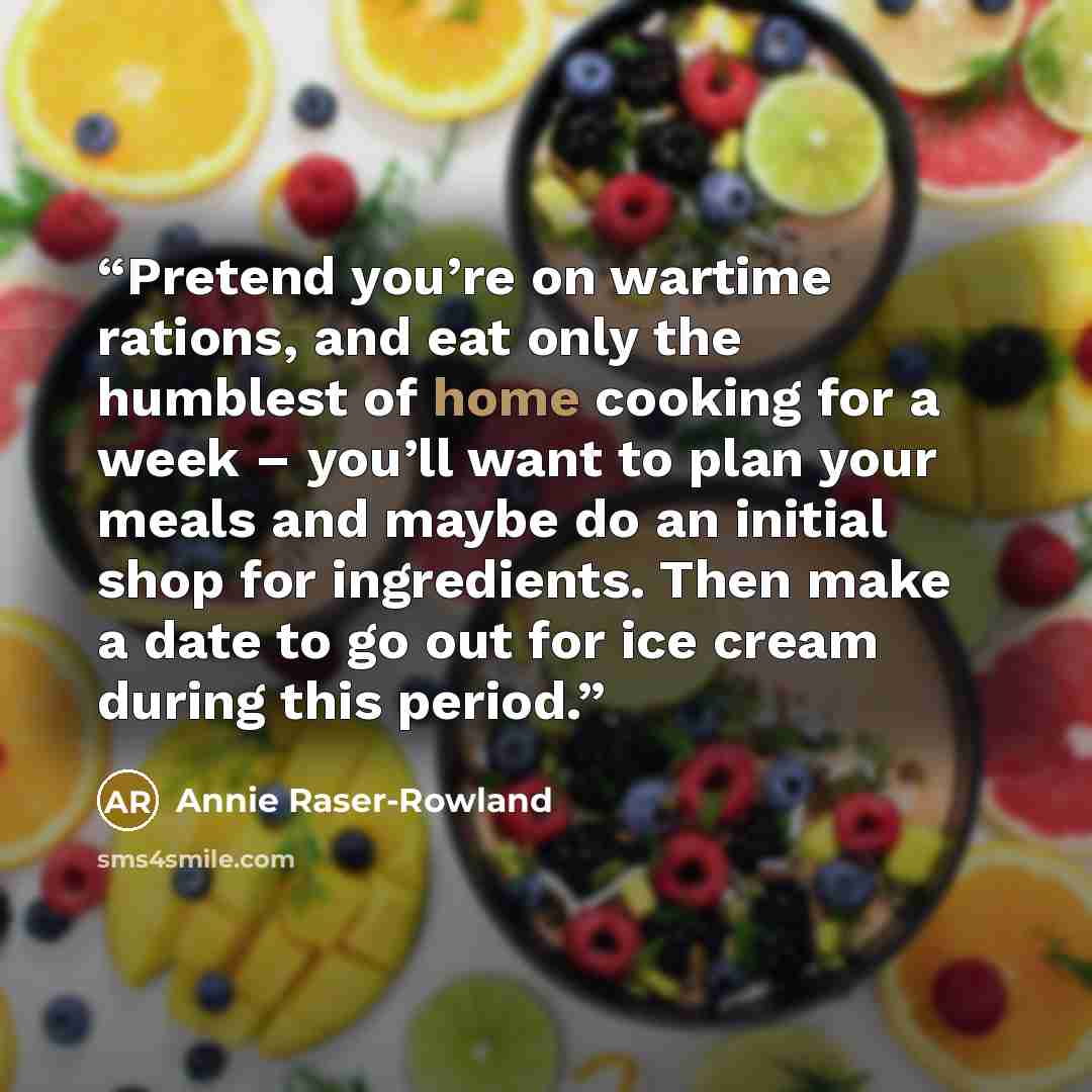 “Pretend you’re on wartime rations, and eat only the humblest of home cooking for a week – you’ll want to plan your meals and maybe do an initial shop for ingredients. Then make a date to go out for ice cream during this period.” quote by Annie Raser-Rowland