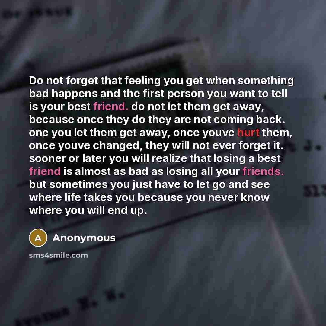 “Do not forget that feeling you get when something bad happens and the first person you want to tell is your best friend. do not let them get away, because once they do they are not coming back. one you let them get away, once youve hurt them, once youve changed, they will not ever forget it…” quote by Anonymous