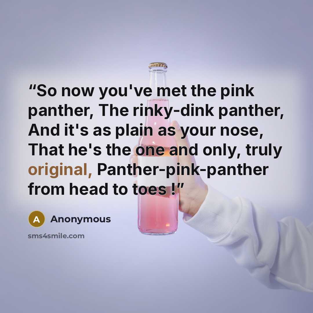 “So now you've met the pink panther, The rinky-dink panther, And it's as plain as your nose, That he's the one and only, truly original, Panther-pink-panther from head to toes !” quote by Anonymous