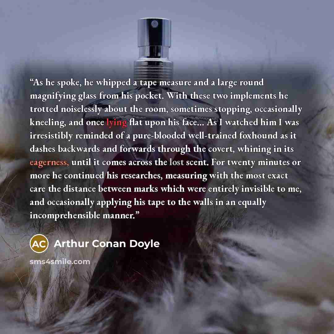 “As he spoke, he whipped a tape measure and a large round magnifying glass from his pocket. With these two implements he trotted noiselessly about the room, sometimes stopping, occasionally kneeling, and once lying flat upon his face... As I watched him I was irresistibly reminded of a pure-blooded…” quote by Arthur Conan Doyle