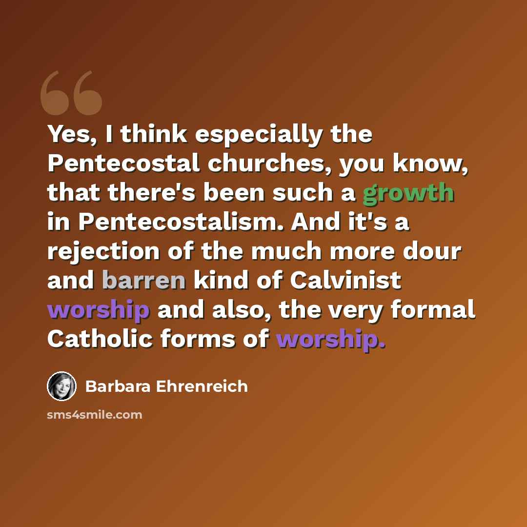 “Yes, I think especially the Pentecostal churches, you know, that there's been such a growth in Pentecostalism. And it's a rejection of the much more dour and barren kind of Calvinist worship and also, the very formal Catholic forms of worship.” quote by Barbara Ehrenreich