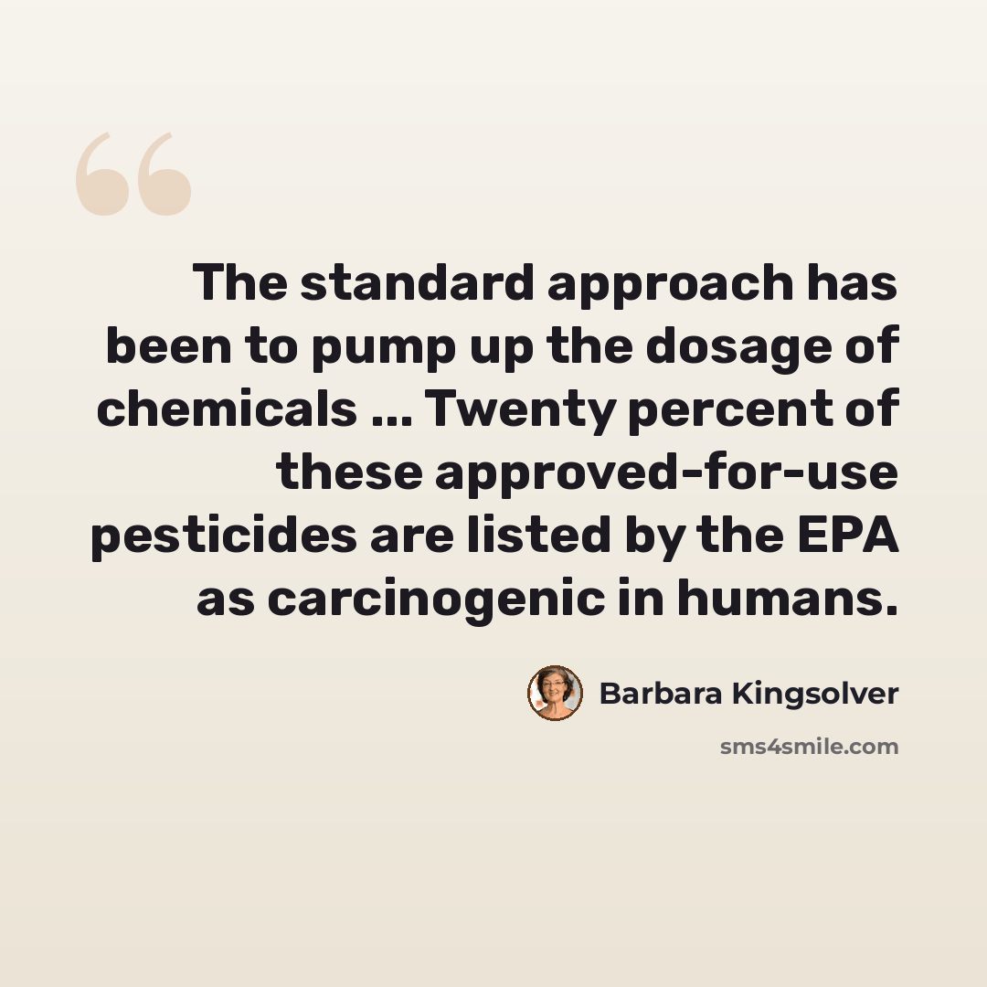 “The standard approach has been to pump up the dosage of chemicals ... Twenty percent of these approved-for-use pesticides are listed by the EPA as carcinogenic in humans.” quote by Barbara Kingsolver