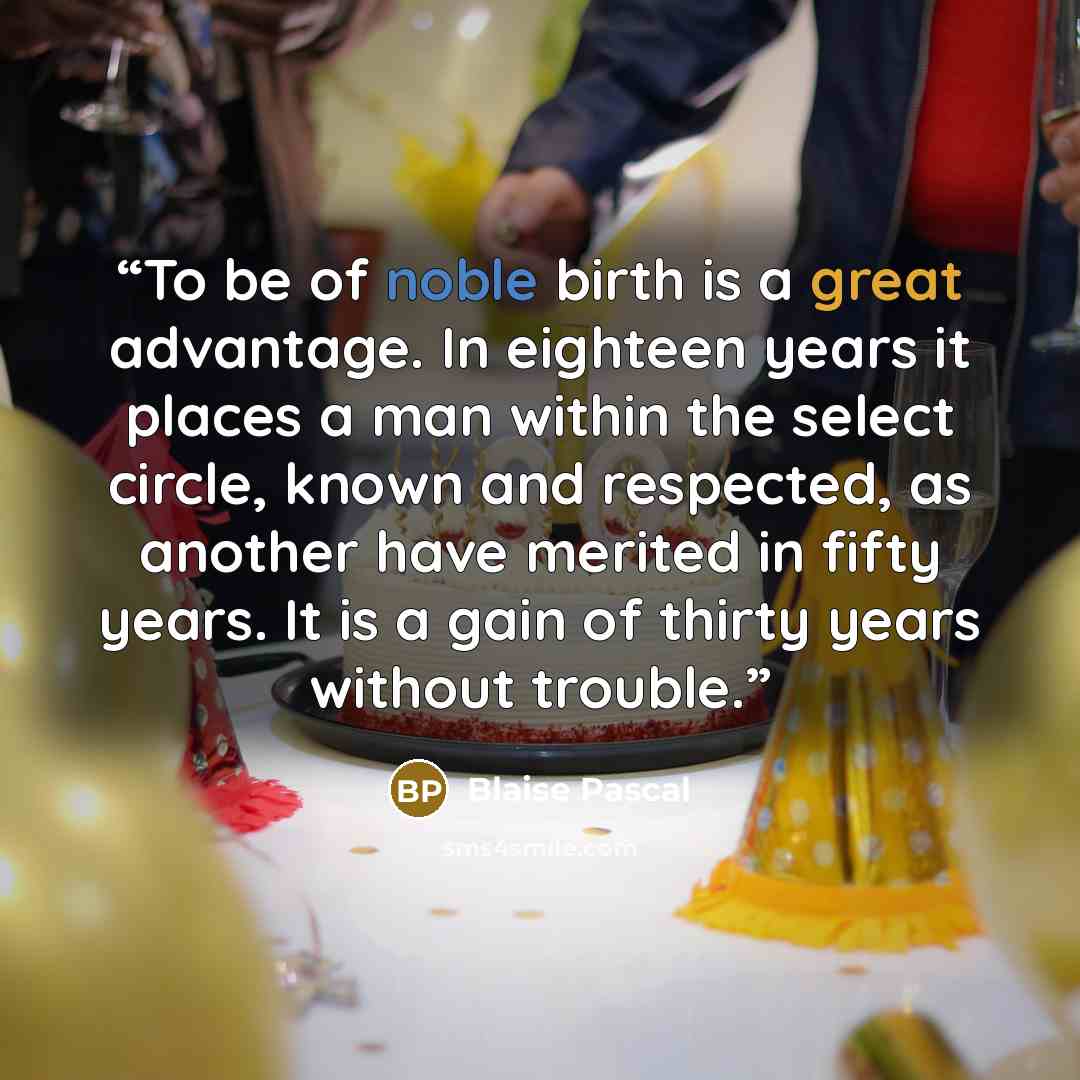 “To be of noble birth is a great advantage. In eighteen years it places a man within the select circle, known and respected, as another have merited in fifty years. It is a gain of thirty years without trouble.” quote by Blaise Pascal