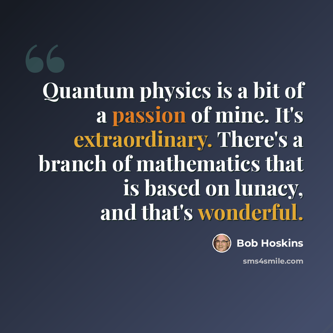 “Quantum physics is a bit of a passion of mine. It's extraordinary. There's a branch of mathematics that is based on lunacy, and that's wonderful.” quote by Bob Hoskins