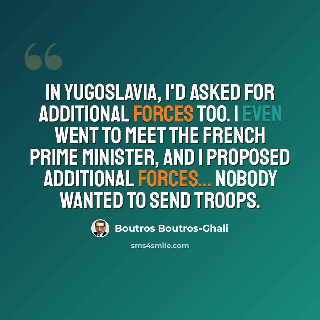 “In Yugoslavia, I'd asked for additional forces too. I even went to meet the French prime minister, and I proposed additional forces... Nobody wanted to send troops.” quote by Boutros Boutros-Ghali