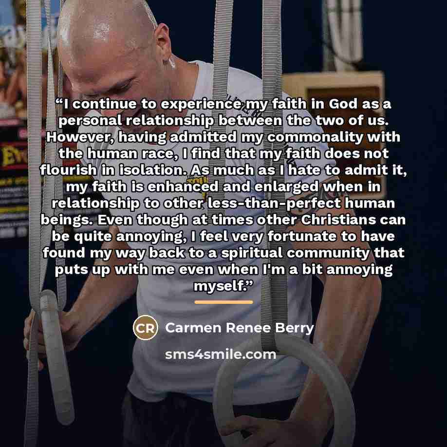 “I continue to experience my faith in God as a personal relationship between the two of us. However, having admitted my commonality with the human race, I find that my faith does not flourish in isolation. As much as I hate to admit it, my faith is enhanced and enlarged when in relationship to…” quote by Carmen Renee Berry