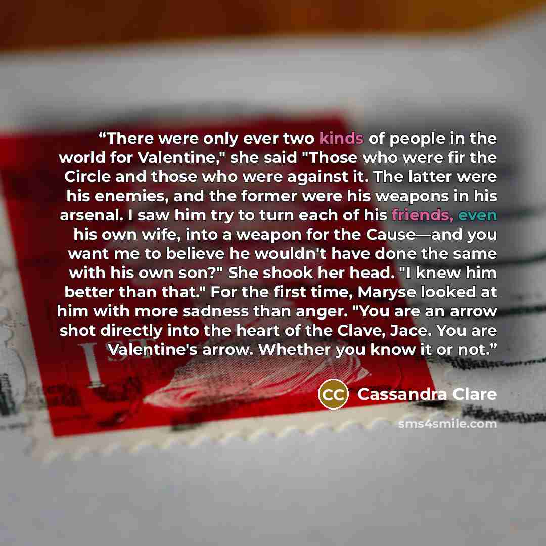 “There were only ever two kinds of people in the world for Valentine," she said "Those who were fir the Circle and those who were against it. The latter were his enemies, and the former were his weapons in his arsenal. I saw him try to turn each of his friends, even his own wife, into a weapon for…” quote by Cassandra Clare