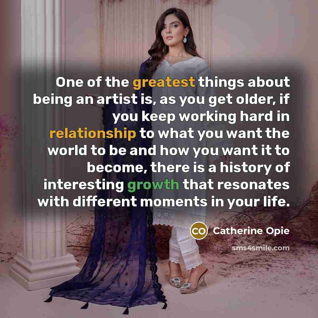 “One of the greatest things about being an artist is, as you get older, if you keep working hard in relationship to what you want the world to be and how you want it to become, there is a history of interesting growth that resonates with different moments in your life.” quote by Catherine Opie