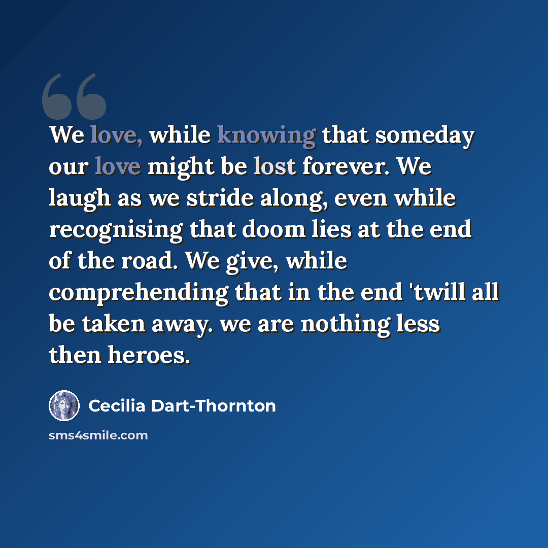 “We love, while knowing that someday our love might be lost forever. We laugh as we stride along, even while recognising that doom lies at the end of the road. We give, while comprehending that in the end 'twill all be taken away. we are nothing less then heroes.” quote by Cecilia Dart-Thornton