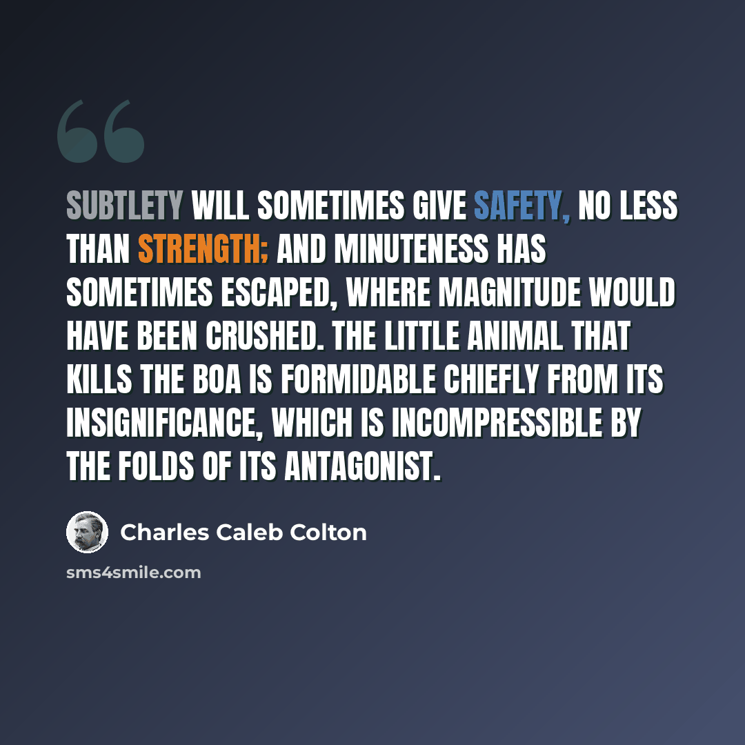 “Subtlety will sometimes give safety, no less than strength; and minuteness has sometimes escaped, where magnitude would have been crushed. The little animal that kills the boa is formidable chiefly from its insignificance, which is incompressible by the folds of its antagonist.” quote by Charles Caleb Colton
