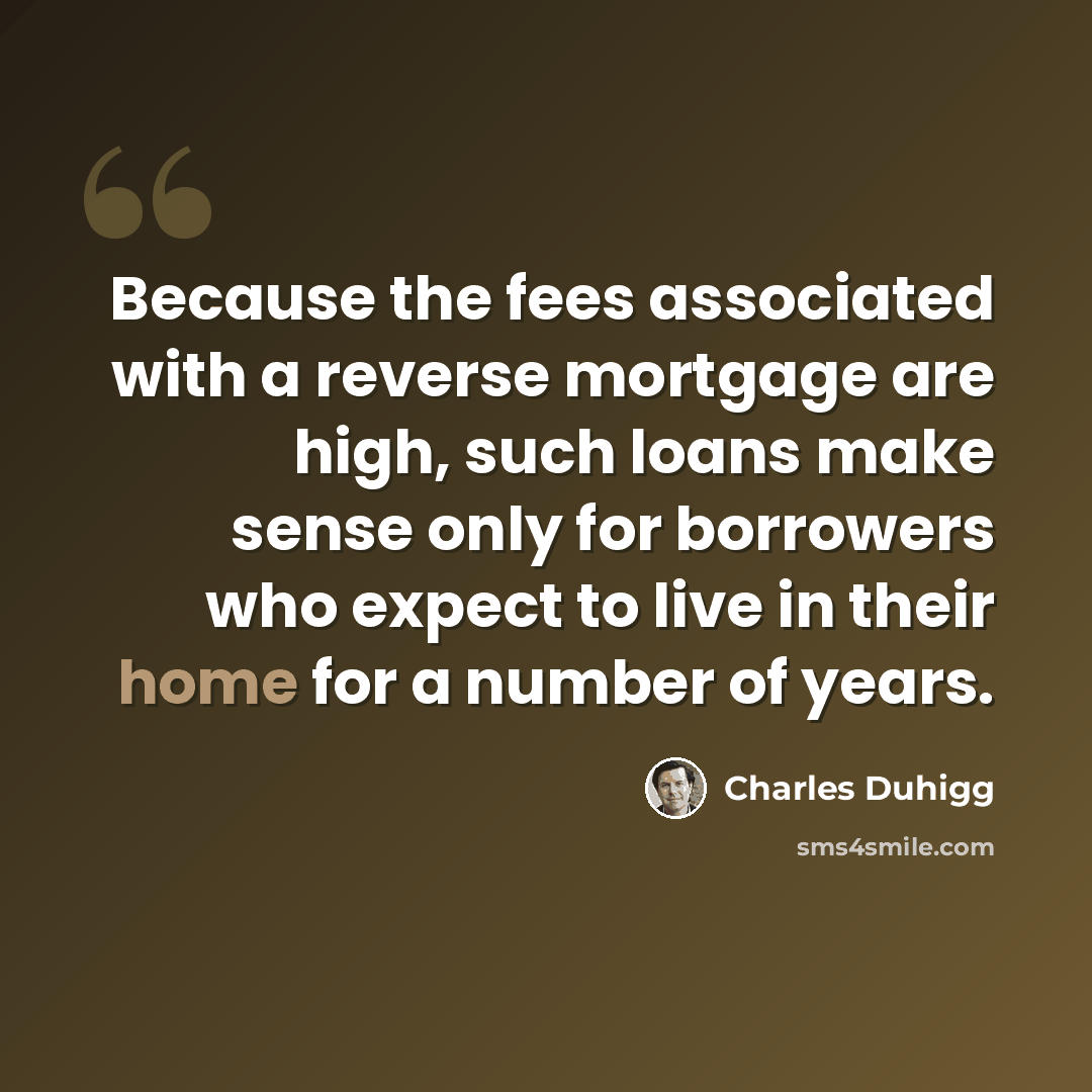 “Because the fees associated with a reverse mortgage are high, such loans make sense only for borrowers who expect to live in their home for a number of years.” quote by Charles Duhigg