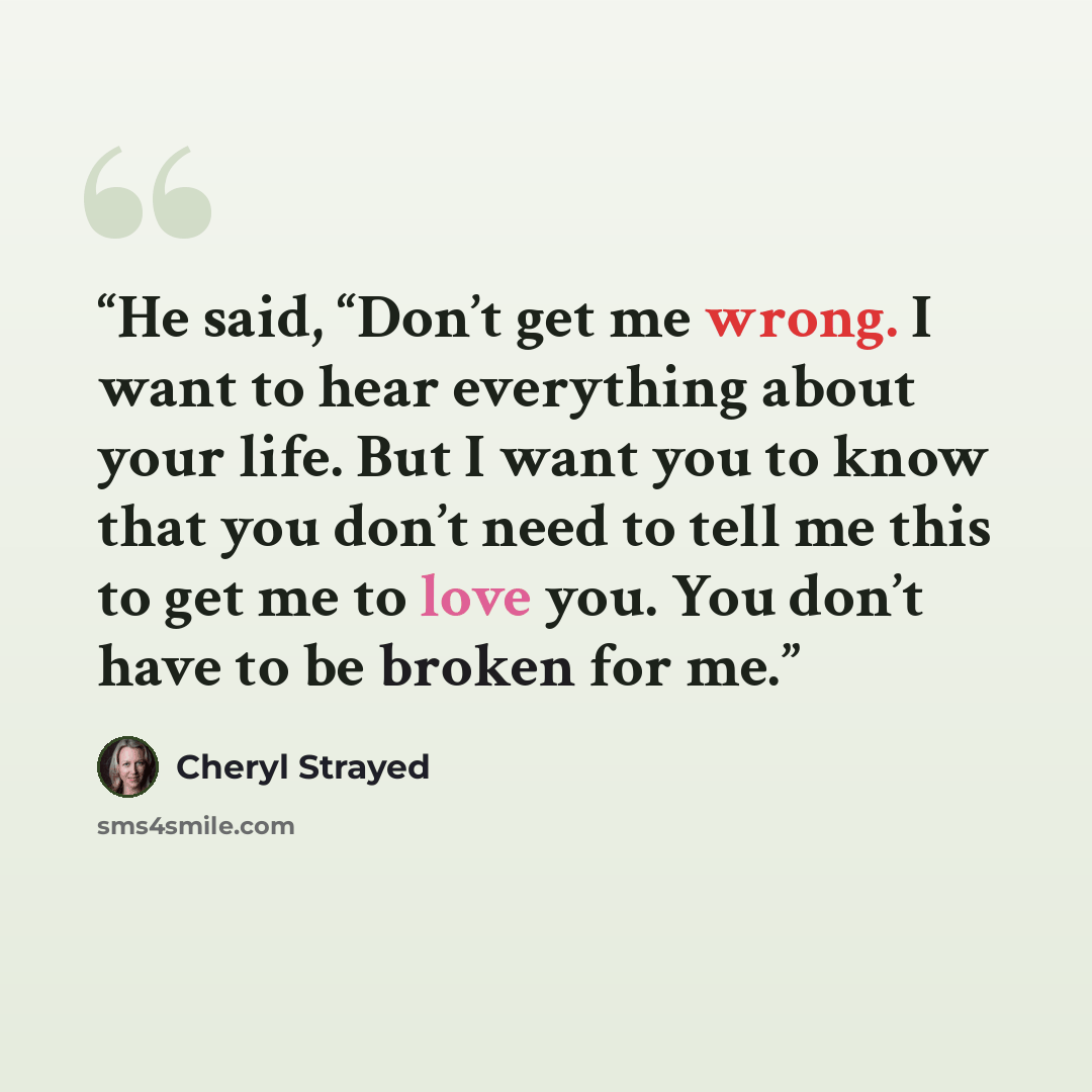“He said, “Don’t get me wrong. I want to hear everything about your life. But I want you to know that you don’t need to tell me this to get me to love you. You don’t have to be broken for me.” quote by Cheryl Strayed