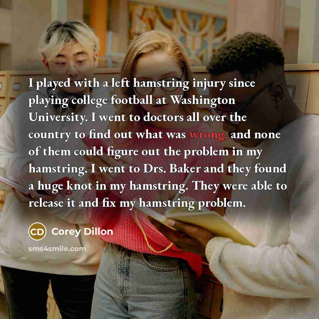 “I played with a left hamstring injury since playing college football at Washington University. I went to doctors all over the country to find out what was wrong, and none of them could figure out the problem in my hamstring. I went to Drs. Baker and they found a huge knot in my hamstring. They…” quote by Corey Dillon