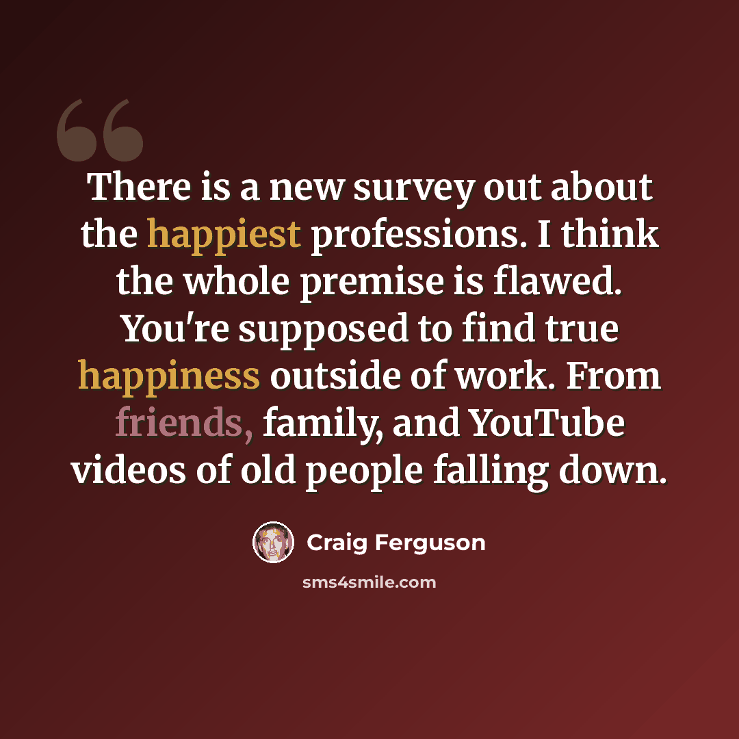 “There is a new survey out about the happiest professions. I think the whole premise is flawed. You're supposed to find true happiness outside of work. From friends, family, and YouTube videos of old people falling down.” quote by Craig Ferguson