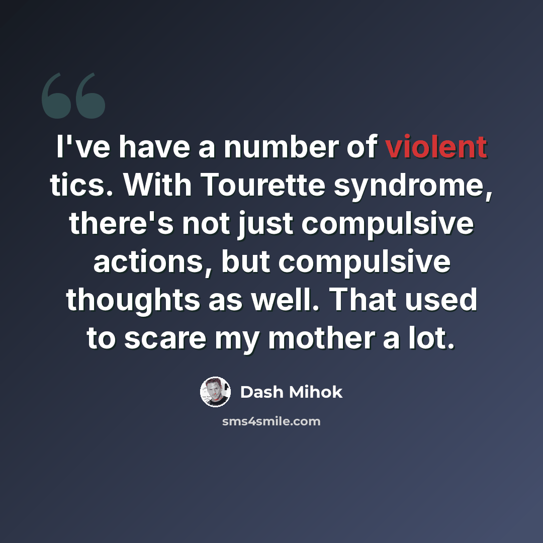 “I've have a number of violent tics. With Tourette syndrome, there's not just compulsive actions, but compulsive thoughts as well. That used to scare my mother a lot.” quote by Dash Mihok