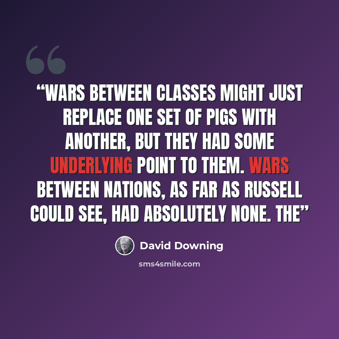“Wars between classes might just replace one set of pigs with another, but they had some underlying point to them. Wars between nations, as far as Russell could see, had absolutely none. The” quote by David Downing