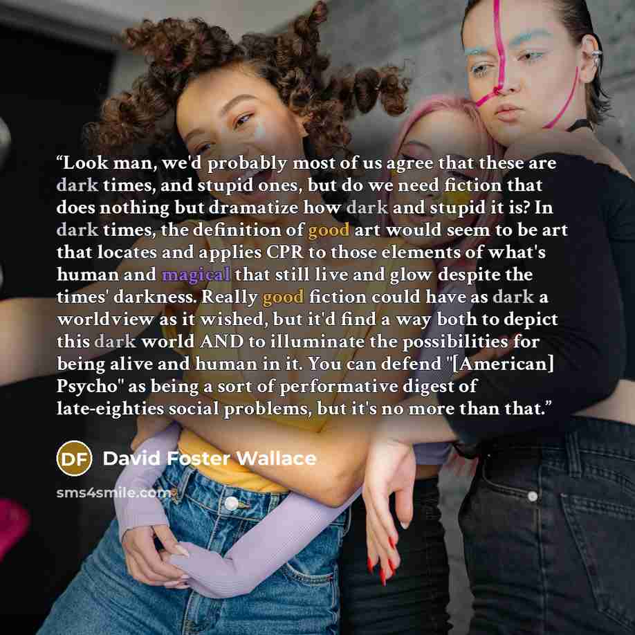 “Look man, we'd probably most of us agree that these are dark times, and stupid ones, but do we need fiction that does nothing but dramatize how dark and stupid it is? In dark times, the definition of good art would seem to be art that locates and applies CPR to those elements of what's human and…” quote by David Foster Wallace