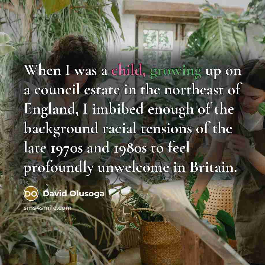 “When I was a child, growing up on a council estate in the northeast of England, I imbibed enough of the background racial tensions of the late 1970s and 1980s to feel profoundly unwelcome in Britain.” quote by David Olusoga