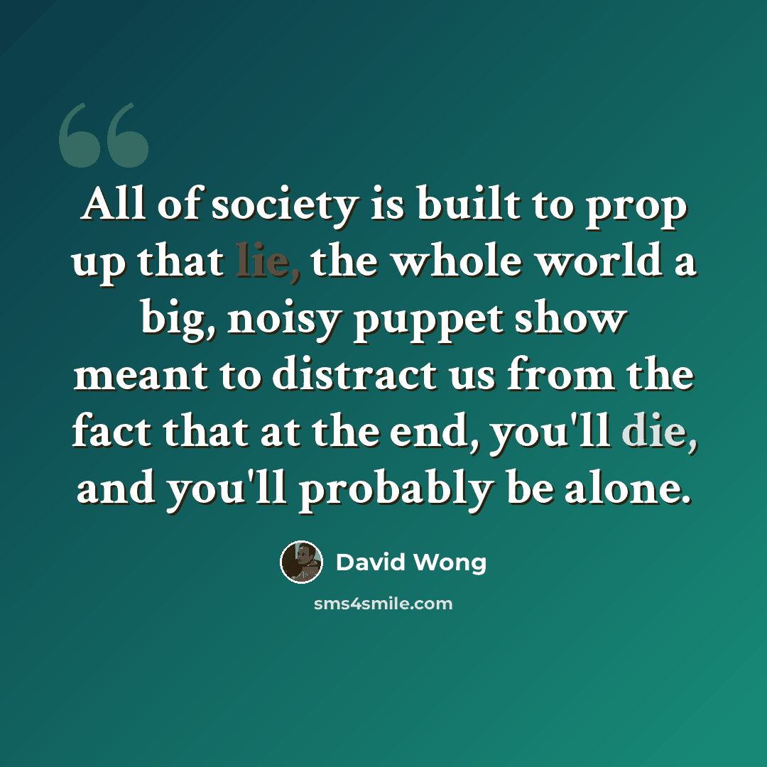 “All of society is built to prop up that lie, the whole world a big, noisy puppet show meant to distract us from the fact that at the end, you'll die, and you'll probably be alone.” quote by David Wong