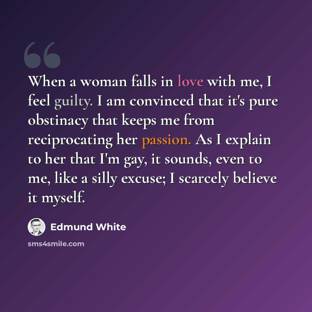 “When a woman falls in love with me, I feel guilty. I am convinced that it's pure obstinacy that keeps me from reciprocating her passion. As I explain to her that I'm gay, it sounds, even to me, like a silly excuse; I scarcely believe it myself.” quote by Edmund White
