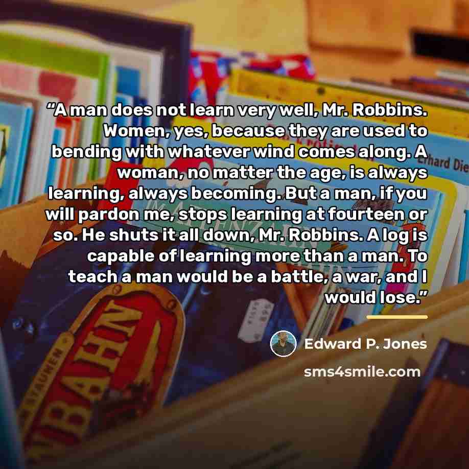 “A man does not learn very well, Mr. Robbins. Women, yes, because they are used to bending with whatever wind comes along. A woman, no matter the age, is always learning, always becoming. But a man, if you will pardon me, stops learning at fourteen or so. He shuts it all down, Mr. Robbins. A log is…” quote by Edward P. Jones