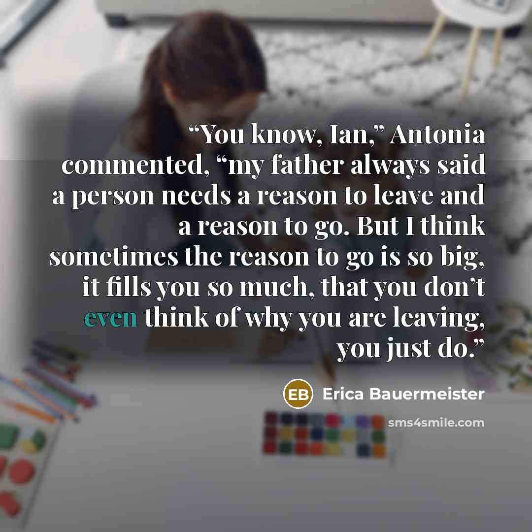 “You know, Ian,” Antonia commented, “my father always said a person needs a reason to leave and a reason to go. But I think sometimes the reason to go is so big, it fills you so much, that you don’t even think of why you are leaving, you just do.” quote by Erica Bauermeister