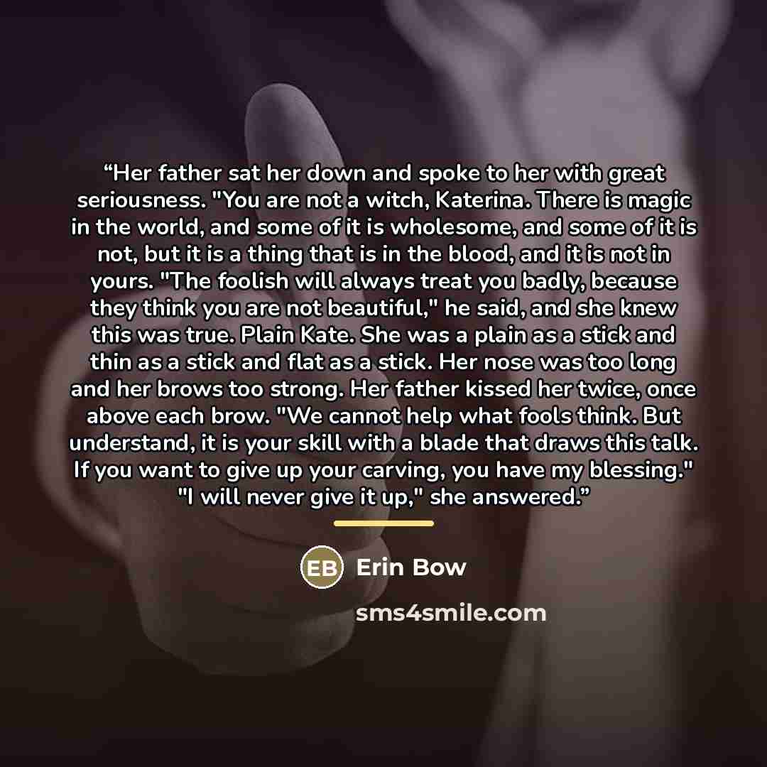 “Her father sat her down and spoke to her with great seriousness. "You are not a witch, Katerina. There is magic in the world, and some of it is wholesome, and some of it is not, but it is a thing that is in the blood, and it is not in yours. "The foolish will always treat you badly, because they…” quote by Erin Bow