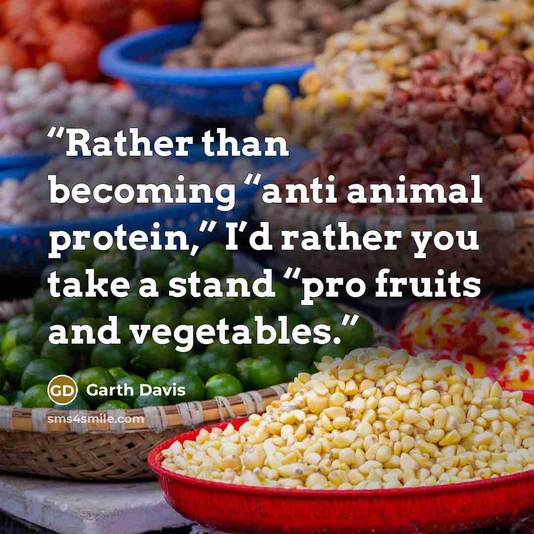 “Rather than becoming “anti animal protein,” I’d rather you take a stand “pro fruits and vegetables.” quote by Garth Davis