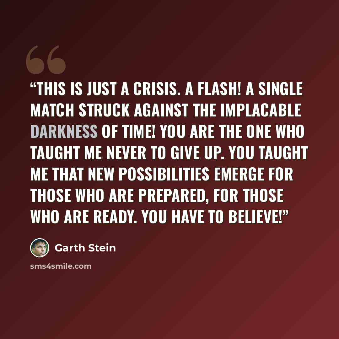 “This is just a crisis. A flash! A single match struck against the implacable darkness of time! You are the one who taught me never to give up. You taught me that new possibilities emerge for those who are prepared, for those who are ready. You have to believe!” quote by Garth Stein
