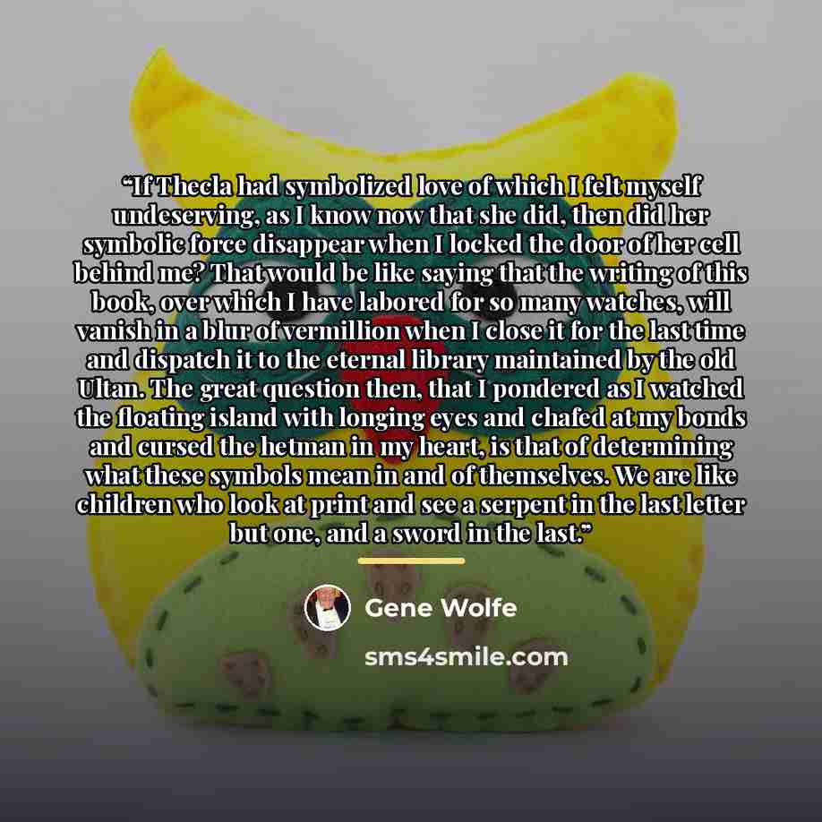 “If Thecla had symbolized love of which I felt myself undeserving, as I know now that she did, then did her symbolic force disappear when I locked the door of her cell behind me? That would be like saying that the writing of this book, over which I have labored for so many watches, will vanish in a…” quote by Gene Wolfe