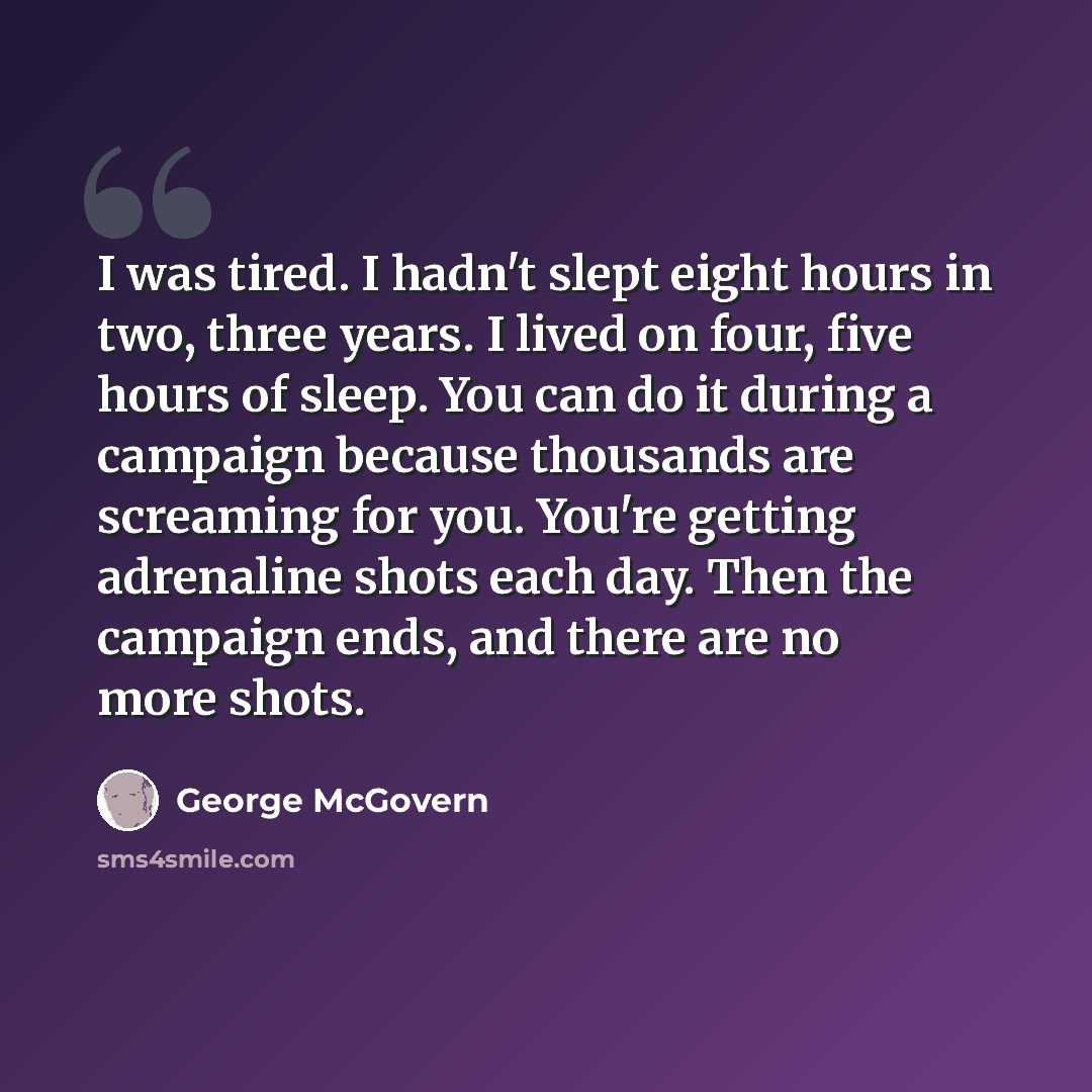 “I was tired. I hadn't slept eight hours in two, three years. I lived on four, five hours of sleep. You can do it during a campaign because thousands are screaming for you. You're getting adrenaline shots each day. Then the campaign ends, and there are no more shots.” quote by George McGovern